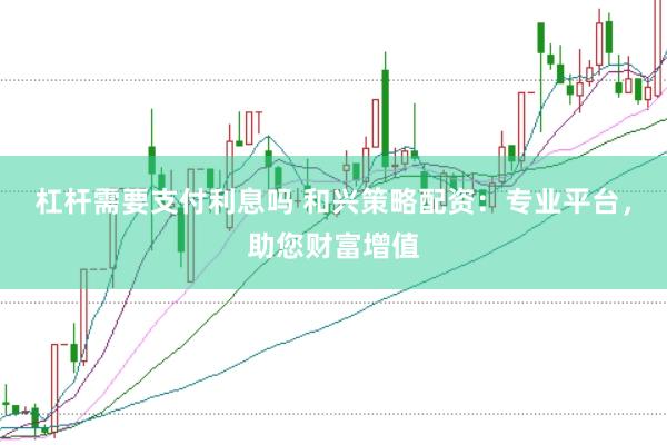 杠杆需要支付利息吗 和兴策略配资：专业平台，助您财富增值