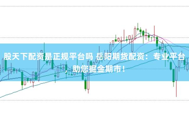 股天下配资是正规平台吗 岳阳期货配资：专业平台，助您掘金期市！
