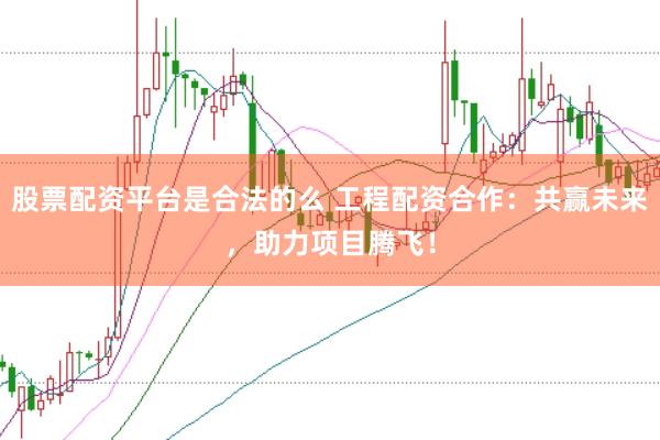 股票配资平台是合法的么 工程配资合作：共赢未来，助力项目腾飞！