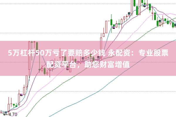 5万杠杆50万亏了要赔多少钱 永配资：专业股票配资平台，助您财富增值