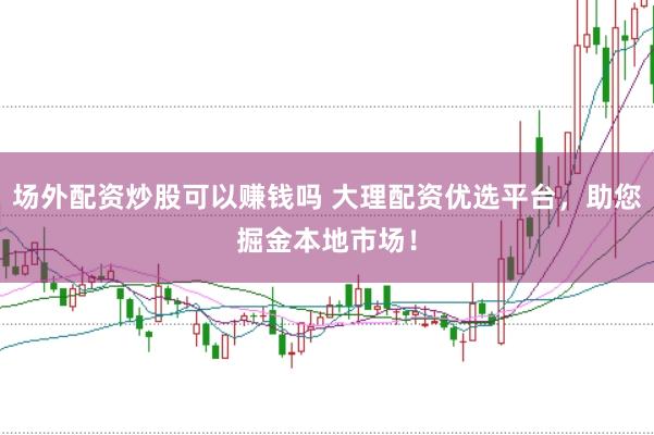 场外配资炒股可以赚钱吗 大理配资优选平台，助您掘金本地市场！