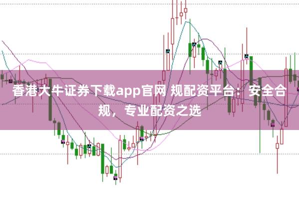 香港大牛证券下载app官网 规配资平台：安全合规，专业配资之选