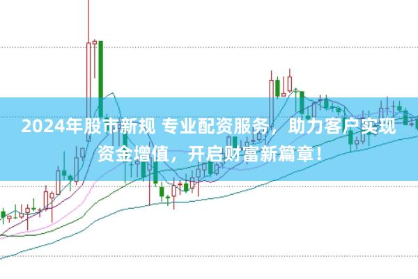 2024年股市新规 专业配资服务，助力客户实现资金增值，开启财富新篇章！
